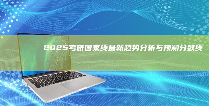 2025考研国家线最新趋势分析与预测：分数线变动解析与备考策略